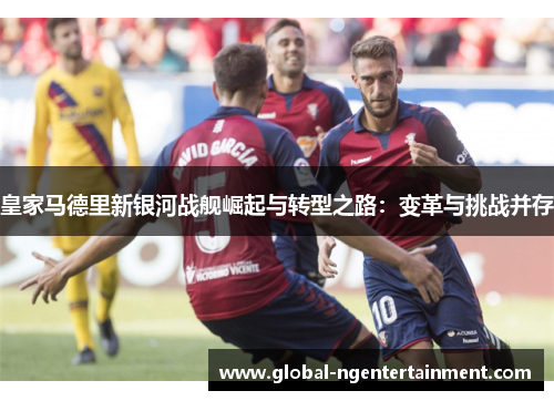 皇家马德里新银河战舰崛起与转型之路：变革与挑战并存