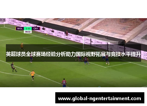 英超球员全球赛场经验分析助力国际视野拓展与竞技水平提升