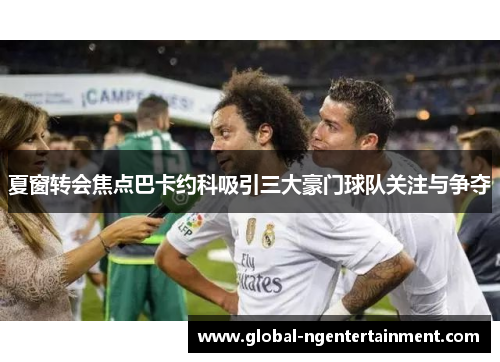 夏窗转会焦点巴卡约科吸引三大豪门球队关注与争夺