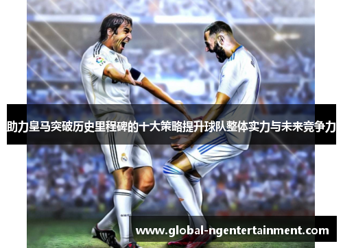 助力皇马突破历史里程碑的十大策略提升球队整体实力与未来竞争力