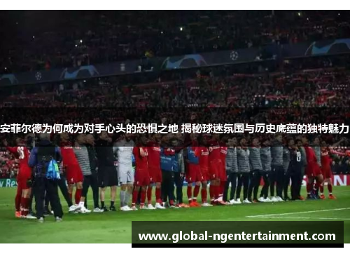 安菲尔德为何成为对手心头的恐惧之地 揭秘球迷氛围与历史底蕴的独特魅力