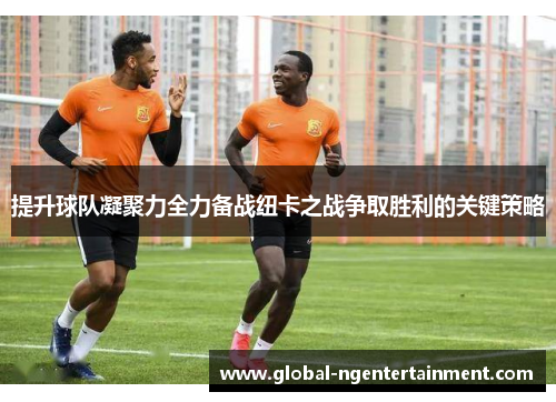 提升球队凝聚力全力备战纽卡之战争取胜利的关键策略