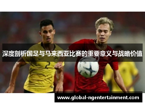 深度剖析国足与马来西亚比赛的重要意义与战略价值