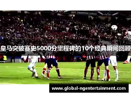 皇马突破赛史5000分里程碑的10个经典瞬间回顾