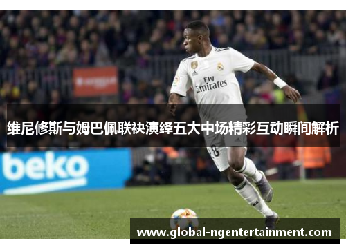 维尼修斯与姆巴佩联袂演绎五大中场精彩互动瞬间解析