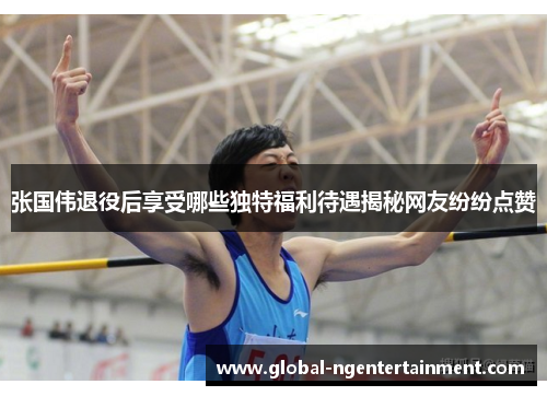 张国伟退役后享受哪些独特福利待遇揭秘网友纷纷点赞