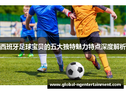 西班牙足球宝贝的五大独特魅力特点深度解析