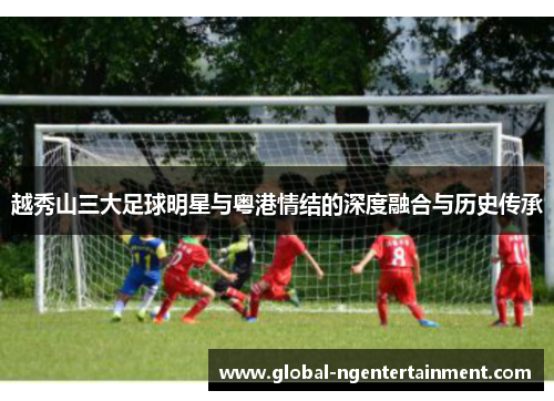 越秀山三大足球明星与粤港情结的深度融合与历史传承