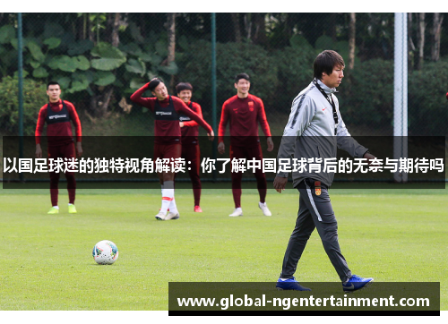 以国足球迷的独特视角解读：你了解中国足球背后的无奈与期待吗