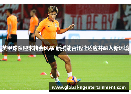 英甲球队迎来转会风暴 新援能否迅速适应并融入新环境