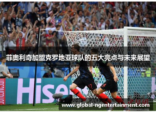 菲奥利奇加盟克罗地亚球队的五大亮点与未来展望 菲奥利奇加盟克罗地亚球队的五大亮点与未来展望