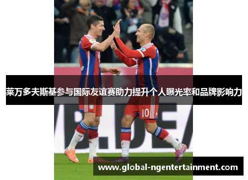 莱万多夫斯基参与国际友谊赛助力提升个人曝光率和品牌影响力 莱万多夫斯基参与国际友谊赛助力提升个人曝光率和品牌影响力