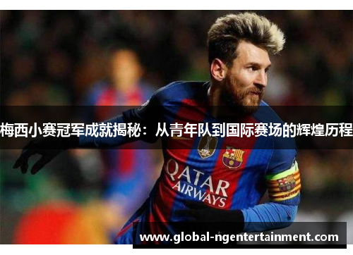 梅西小赛冠军成就揭秘：从青年队到国际赛场的辉煌历程