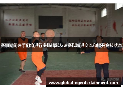赛事期间选手们将进行多场精彩友谊赛以增进交流和提升竞技状态 赛事期间选手们将进行多场精彩友谊赛以增进交流和提升竞技状态