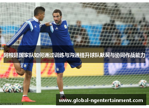 阿根廷国家队如何通过训练与沟通提升球队默契与协同作战能力