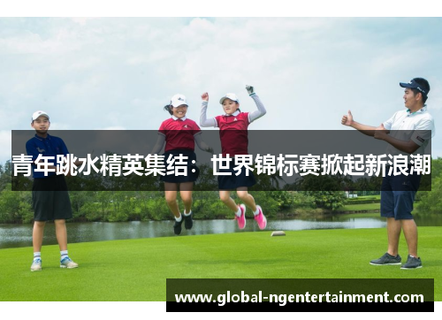 青年跳水精英集结:世界锦标赛掀起新浪潮 青年跳水精英集结:世界锦标赛掀起新浪潮