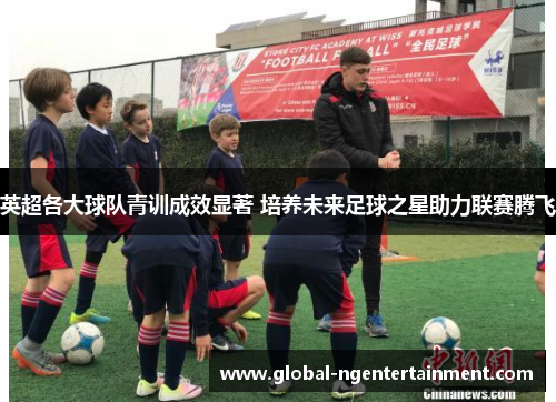 英超各大球队青训成效显著 培养未来足球之星助力联赛腾飞 英超各大球队青训成效显著 培养未来足球之星助力联赛腾飞