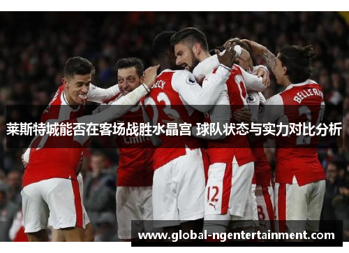 莱斯特城能否在客场战胜水晶宫 球队状态与实力对比分析