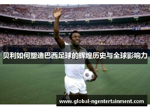 贝利如何塑造巴西足球的辉煌历史与全球影响力