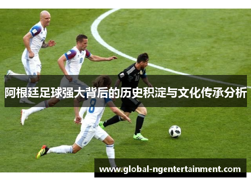 阿根廷足球强大背后的历史积淀与文化传承分析 阿根廷足球强大背后的历史积淀与文化传承分析
