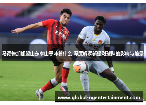 马德鲁加加盟山东泰山意味着什么 深度解读新援对球队的影响与前景