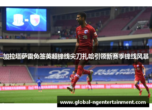 加拉塔萨雷免签英超锋线尖刀扎哈引领新赛季锋线风暴