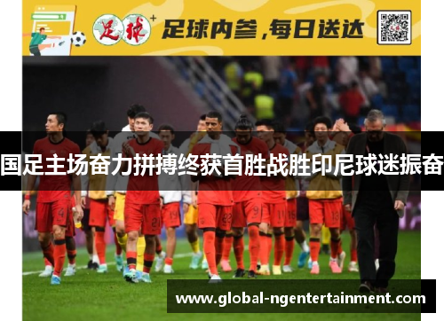 国足主场奋力拼搏终获首胜战胜印尼球迷振奋